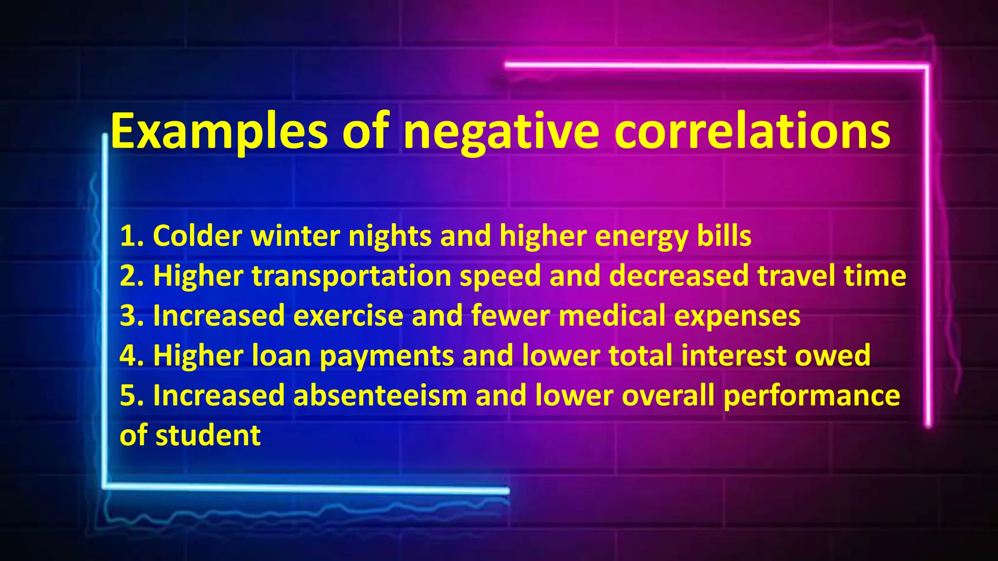 Examples of negative correlations
1. Colder winter nights and higher energy bills
2. Higher transportation speed and decreased travel time
3. Increased exercise and fewer medical expenses
4. Higher loan payments and lower total interest owed
5. Increased absenteeism and lower overall performance
of student
 