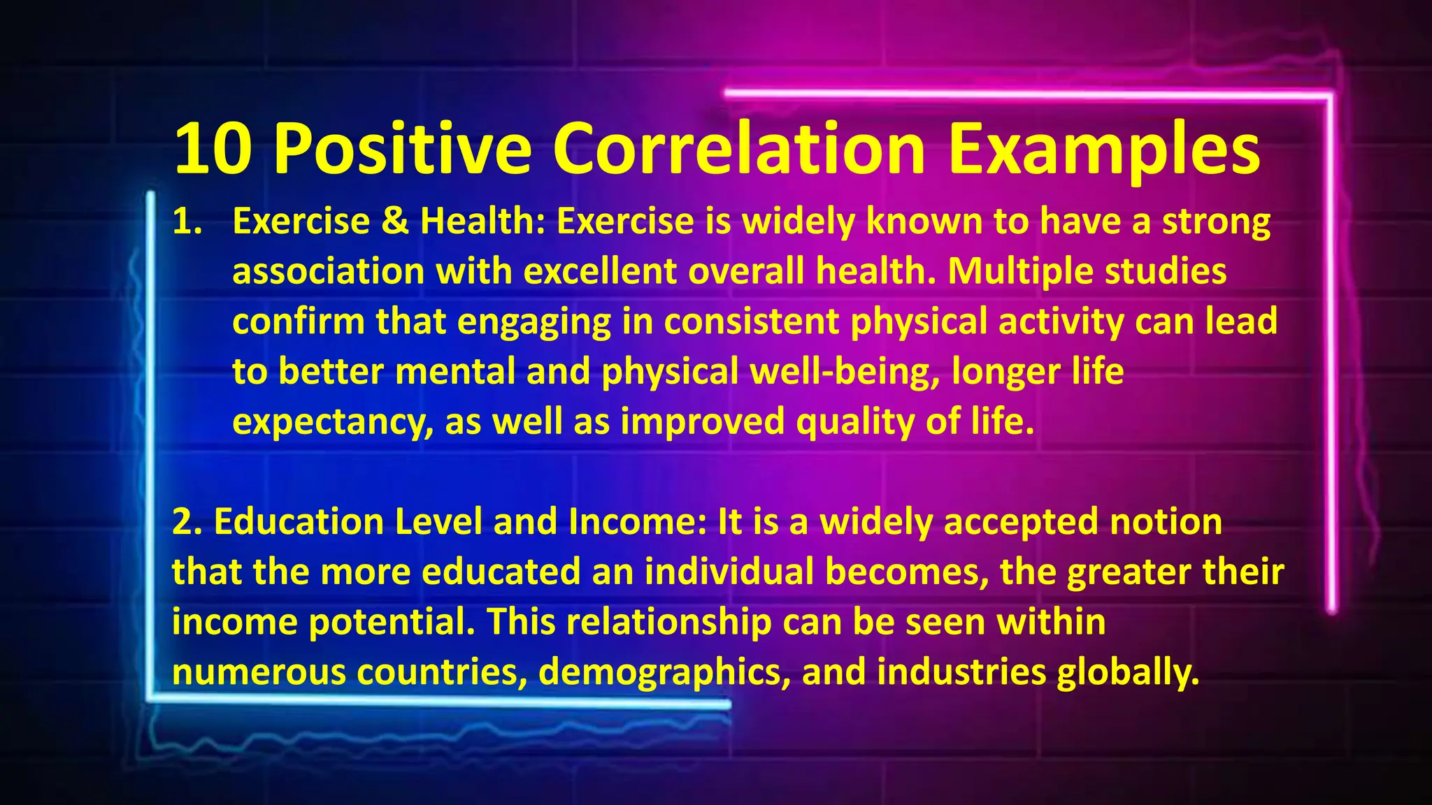 10 Positive Correlation Examples
1. Exercise & Health: Exercise is widely known to have a strong
association with excellent overall health. Multiple studies
confirm that engaging in consistent physical activity can lead
to better mental and physical well-being, longer life
expectancy, as well as improved quality of life.
2. Education Level and Income: It is a widely accepted notion
that the more educated an individual becomes, the greater their
income potential. This relationship can be seen within
numerous countries, demographics, and industries globally.
 