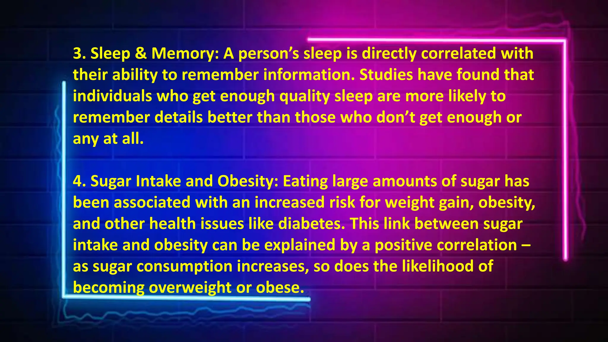 3. Sleep & Memory: A person’s sleep is directly correlated with
their ability to remember information. Studies have found that
individuals who get enough quality sleep are more likely to
remember details better than those who don’t get enough or
any at all.
4. Sugar Intake and Obesity: Eating large amounts of sugar has
been associated with an increased risk for weight gain, obesity,
and other health issues like diabetes. This link between sugar
intake and obesity can be explained by a positive correlation –
as sugar consumption increases, so does the likelihood of
becoming overweight or obese.
 