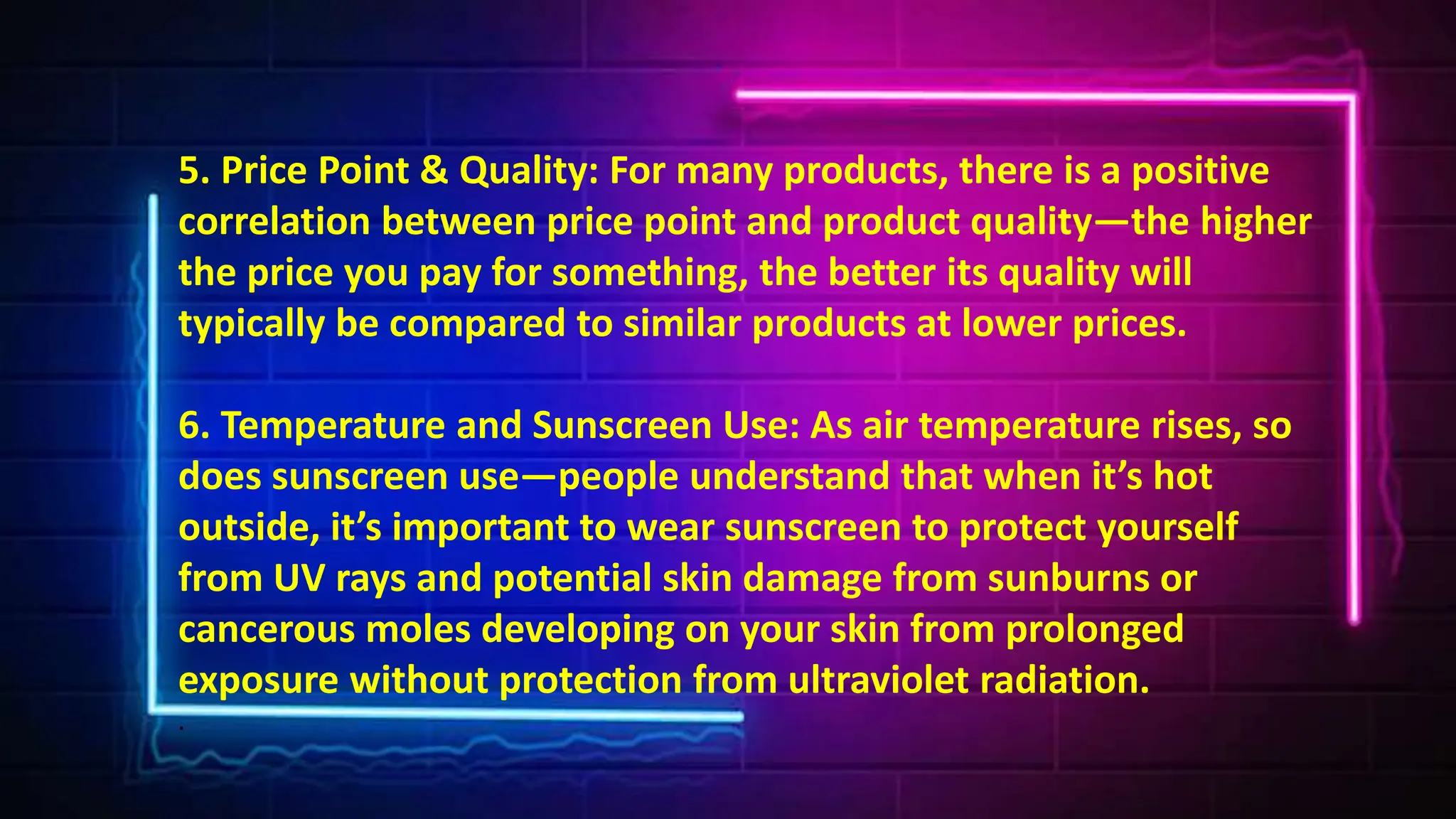 5. Price Point & Quality: For many products, there is a positive
correlation between price point and product quality—the higher
the price you pay for something, the better its quality will
typically be compared to similar products at lower prices.
6. Temperature and Sunscreen Use: As air temperature rises, so
does sunscreen use—people understand that when it’s hot
outside, it’s important to wear sunscreen to protect yourself
from UV rays and potential skin damage from sunburns or
cancerous moles developing on your skin from prolonged
exposure without protection from ultraviolet radiation.
.
 