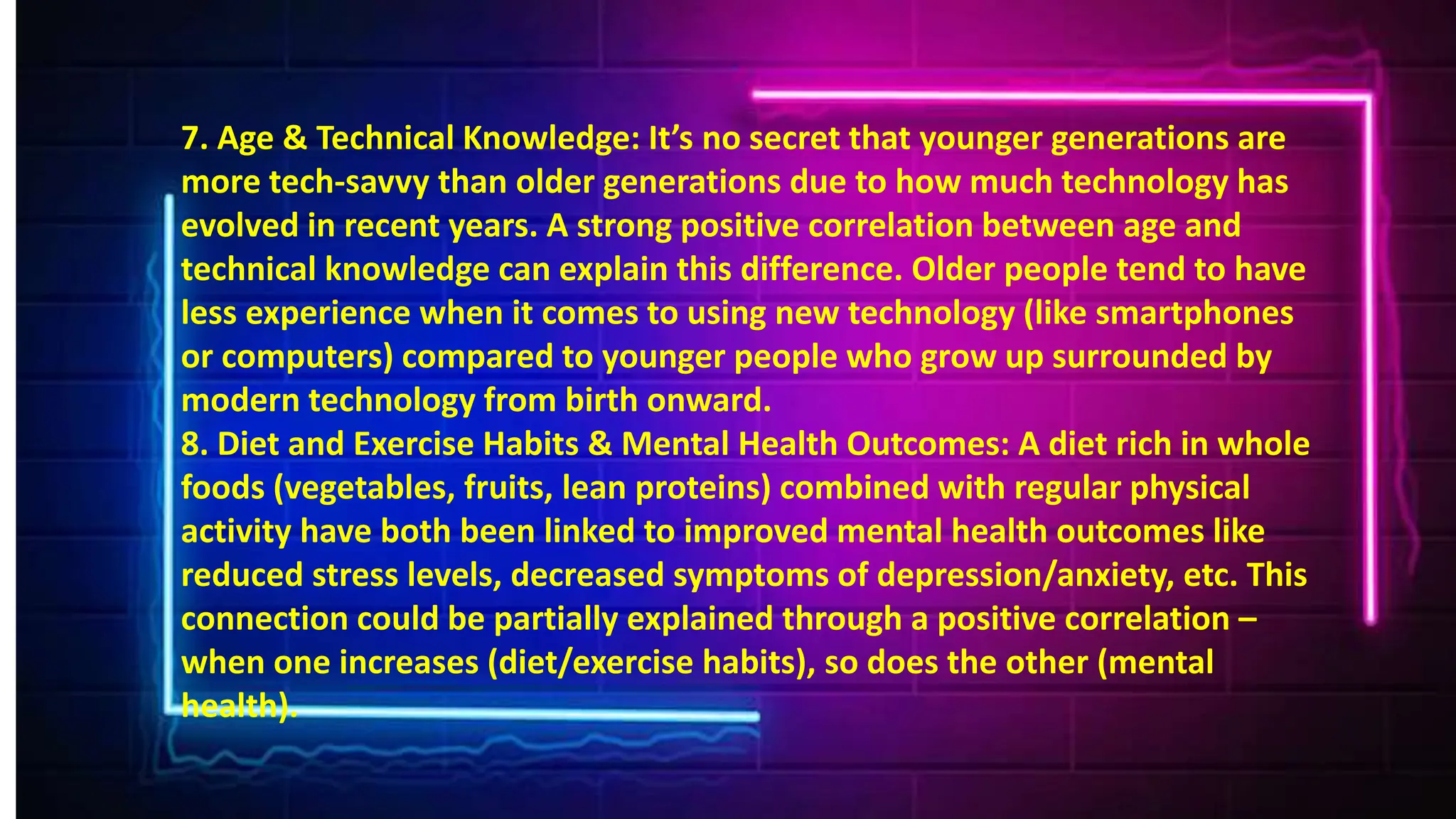 7. Age & Technical Knowledge: It’s no secret that younger generations are
more tech-savvy than older generations due to how much technology has
evolved in recent years. A strong positive correlation between age and
technical knowledge can explain this difference. Older people tend to have
less experience when it comes to using new technology (like smartphones
or computers) compared to younger people who grow up surrounded by
modern technology from birth onward.
8. Diet and Exercise Habits & Mental Health Outcomes: A diet rich in whole
foods (vegetables, fruits, lean proteins) combined with regular physical
activity have both been linked to improved mental health outcomes like
reduced stress levels, decreased symptoms of depression/anxiety, etc. This
connection could be partially explained through a positive correlation –
when one increases (diet/exercise habits), so does the other (mental
health).
 