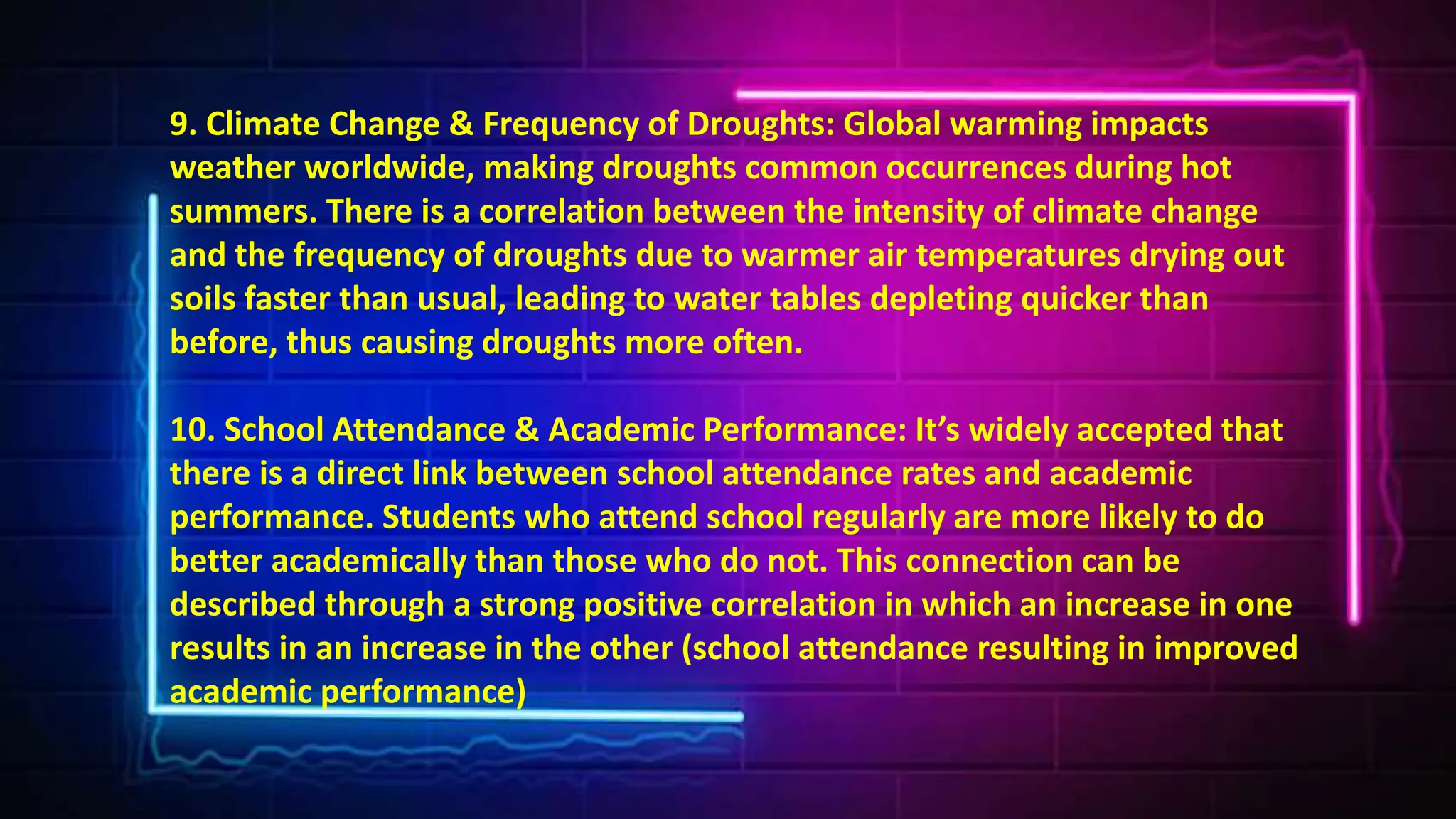 9. Climate Change & Frequency of Droughts: Global warming impacts
weather worldwide, making droughts common occurrences during hot
summers. There is a correlation between the intensity of climate change
and the frequency of droughts due to warmer air temperatures drying out
soils faster than usual, leading to water tables depleting quicker than
before, thus causing droughts more often.
10. School Attendance & Academic Performance: It’s widely accepted that
there is a direct link between school attendance rates and academic
performance. Students who attend school regularly are more likely to do
better academically than those who do not. This connection can be
described through a strong positive correlation in which an increase in one
results in an increase in the other (school attendance resulting in improved
academic performance)
 