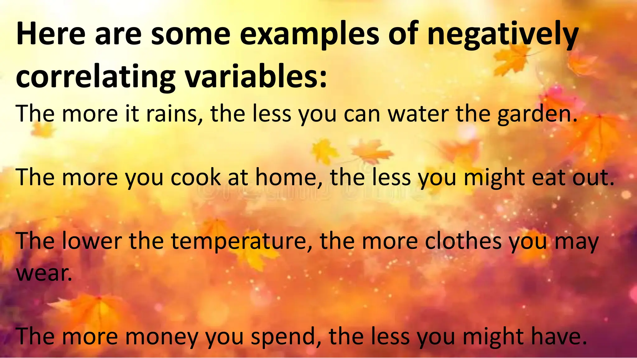 Here are some examples of negatively
correlating variables:
The more it rains, the less you can water the garden.
The more you cook at home, the less you might eat out.
The lower the temperature, the more clothes you may
wear.
The more money you spend, the less you might have.
 