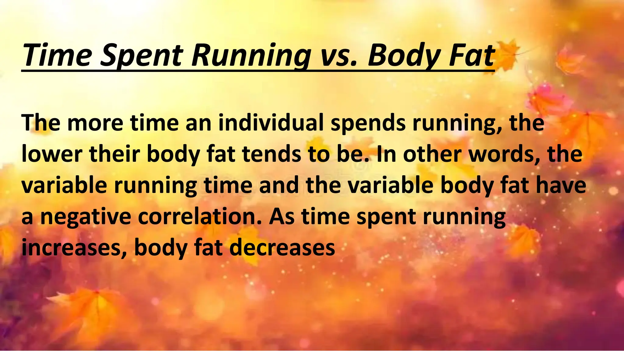 Time Spent Running vs. Body Fat
The more time an individual spends running, the
lower their body fat tends to be. In other words, the
variable running time and the variable body fat have
a negative correlation. As time spent running
increases, body fat decreases
 