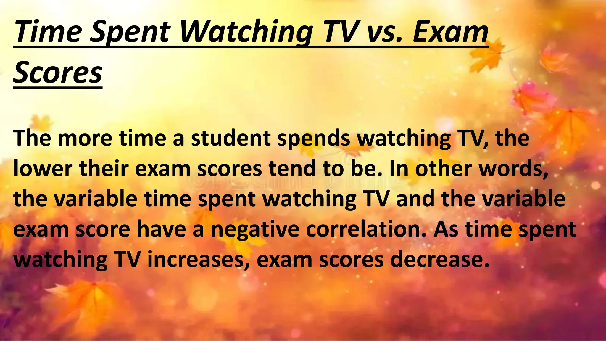 Time Spent Watching TV vs. Exam
Scores
The more time a student spends watching TV, the
lower their exam scores tend to be. In other words,
the variable time spent watching TV and the variable
exam score have a negative correlation. As time spent
watching TV increases, exam scores decrease.
 