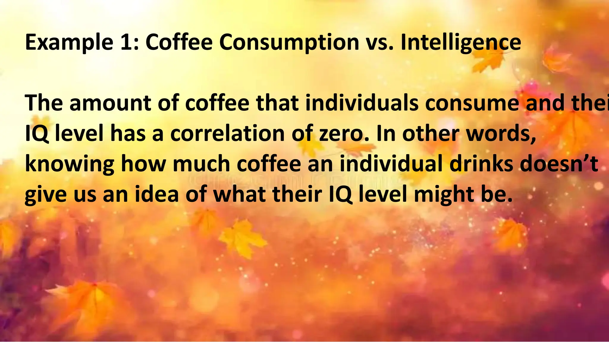 Example 1: Coffee Consumption vs. Intelligence
The amount of coffee that individuals consume and thei
IQ level has a correlation of zero. In other words,
knowing how much coffee an individual drinks doesn’t
give us an idea of what their IQ level might be.
 