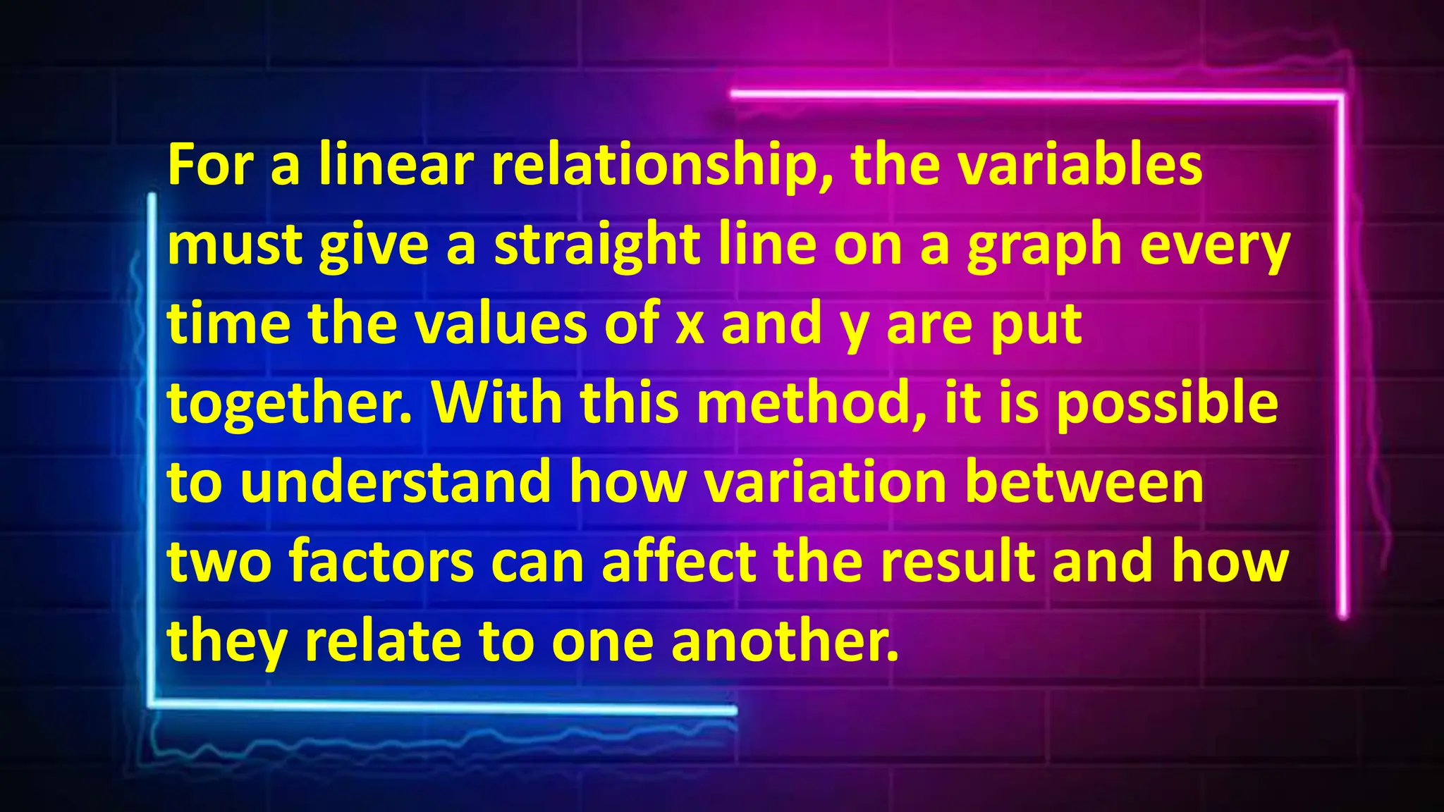 For a linear relationship, the variables
must give a straight line on a graph every
time the values of x and y are put
together. With this method, it is possible
to understand how variation between
two factors can affect the result and how
they relate to one another.
 