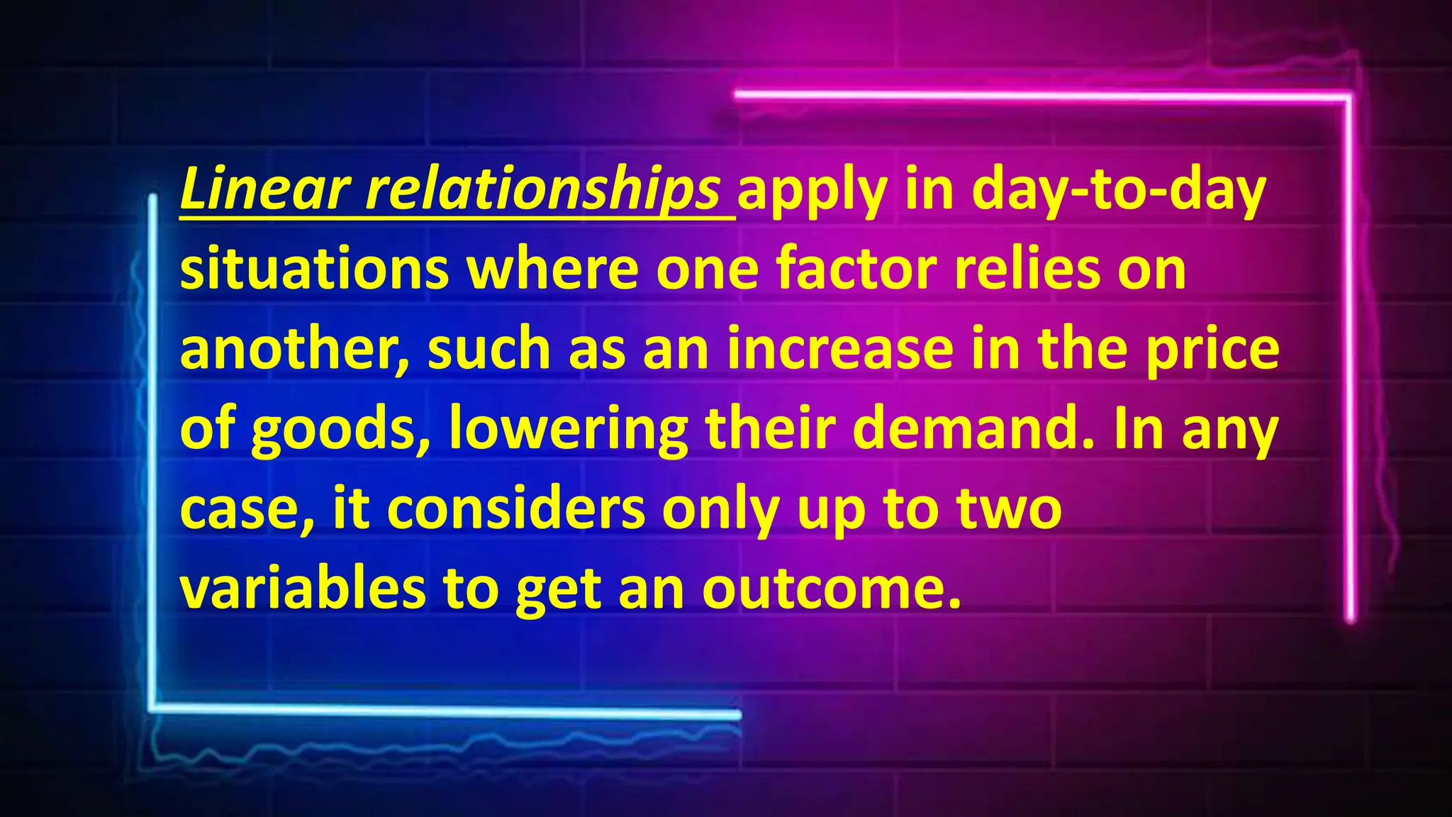 Linear relationships apply in day-to-day
situations where one factor relies on
another, such as an increase in the price
of goods, lowering their demand. In any
case, it considers only up to two
variables to get an outcome.
 