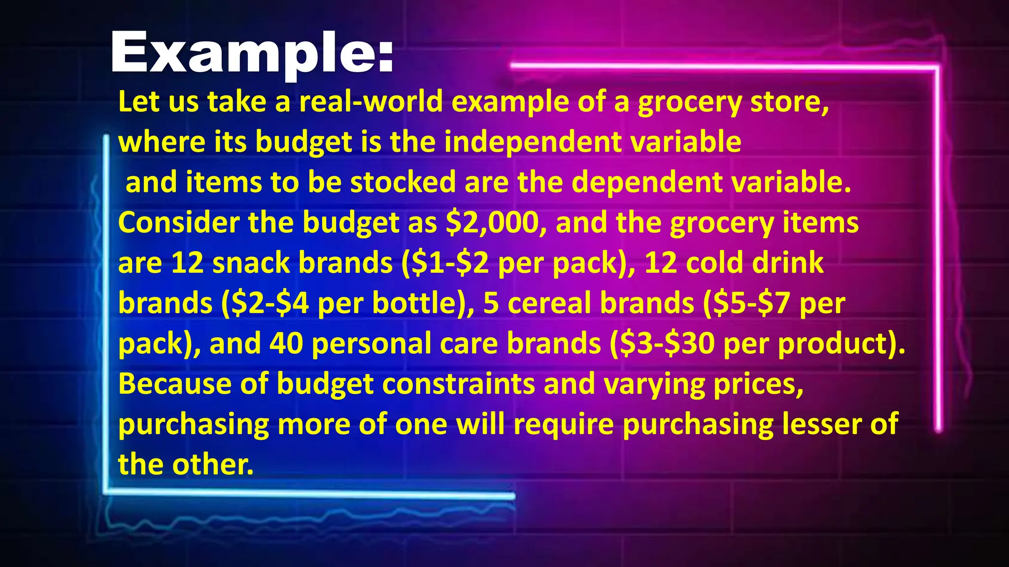 Example:
Let us take a real-world example of a grocery store,
where its budget is the independent variable
and items to be stocked are the dependent variable.
Consider the budget as $2,000, and the grocery items
are 12 snack brands ($1-$2 per pack), 12 cold drink
brands ($2-$4 per bottle), 5 cereal brands ($5-$7 per
pack), and 40 personal care brands ($3-$30 per product).
Because of budget constraints and varying prices,
purchasing more of one will require purchasing lesser of
the other.
 