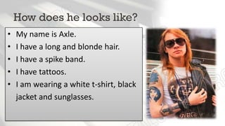 How does he looks like?
• My name is Axle.
• I have long and blonde hair.
• I am wearing a spike band.
• I have tattoos.
• I am wearing a white t-shirt, black
jacket and sunglasses.
 