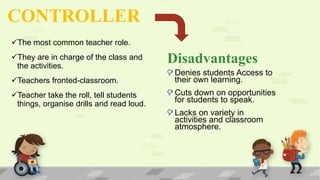 CONTROLLER
The most common teacher role.
They are in charge of the class and
the activities.
Teachers fronted-classroom.
Teacher take the roll, tell students
things, organise drills and read loud.
Disadvantages
Denies students Access to
their own learning.
Cuts down on opportunities
for students to speak.
Lacks on variety in
activities and classroom
atmosphere.
 