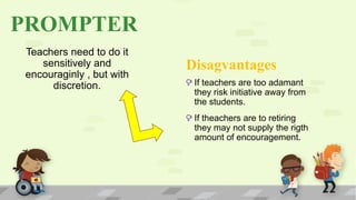 PROMPTER
Teachers need to do it
sensitively and
encouraginly , but with
discretion.
Disagvantages
If teachers are too adamant
they risk initiative away from
the students.
If theachers are to retiring
they may not supply the rigth
amount of encouragement.
 