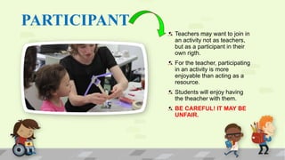 PARTICIPANT
Teachers may want to join in
an activity not as teachers,
but as a participant in their
own rigth.
For the teacher, participating
in an activity is more
enjoyable than acting as a
resource.
Students will enjoy having
the theacher with them.
BE CAREFUL! IT MAY BE
UNFAIR.
 