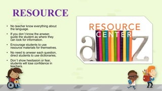RESOURCE
• No teacher know everything about
the language.
• If you don´t know the anwser,
guide the student as where they
can look for information.
• Encourage students to use
resource materials for themselves.
• No need to anwser each question,
direct students to use dictionaries,
• Don´t show hesitasion or fear,
students will lose confidence in
teachers.
 