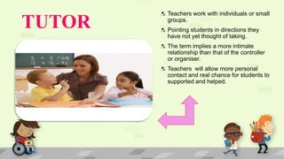 TUTOR
Teachers work with individuals or small
groups.
Pointing students in directions they
have not yet thought of taking.
The term implies a more intimate
relationship than that of the controller
or organiser.
Teachers will allow more personal
contact and real chance for students to
supported and helped.
 