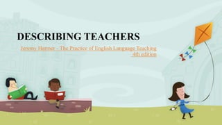 DESCRIBING TEACHERS
Jeremy Harmer - The Practice of English Language Teaching
4th edition
 