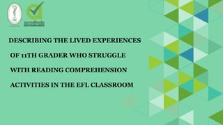 DESCRIBING THE LIVED EXPERIENCES
OF 11TH GRADER WHO STRUGGLE
WITH READING COMPREHENSION
ACTIVITIES IN THE EFL CLASSROOM
 