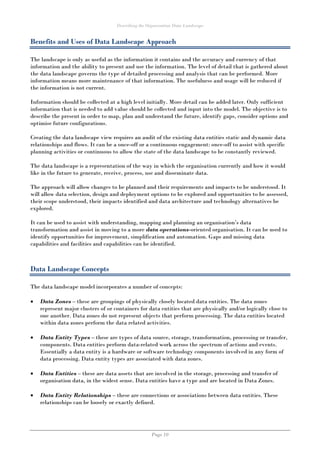 Describing the Organisation Data Landscape
Page 10
Benefits and Uses of Data Landscape Approach
The landscape is only as useful as the information it contains and the accuracy and currency of that
information and the ability to present and use the information. The level of detail that is gathered about
the data landscape governs the type of detailed processing and analysis that can be performed. More
information means more maintenance of that information. The usefulness and usage will be reduced if
the information is not current.
Information should be collected at a high level initially. More detail can be added later. Only sufficient
information that is needed to add value should be collected and input into the model. The objective is to
describe the present in order to map, plan and understand the future, identify gaps, consider options and
optimise future configurations.
Creating the data landscape view requires an audit of the existing data entities static and dynamic data
relationships and flows. It can be a once-off or a continuous engagement: once-off to assist with specific
planning activities or continuous to allow the state of the data landscape to be constantly reviewed.
The data landscape is a representation of the way in which the organisation currently and how it would
like in the future to generate, receive, process, use and disseminate data.
The approach will allow changes to be planned and their requirements and impacts to be understood. It
will allow data selection, design and deployment options to be explored and opportunities to be assessed,
their scope understood, their impacts identified and data architecture and technology alternatives be
explored.
It can be used to assist with understanding, mapping and planning an organisation’s data
transformation and assist in moving to a more data operations-oriented organisation. It can be used to
identify opportunities for improvement, simplification and automation. Gaps and missing data
capabilities and facilities and capabilities can be identified.
Data Landscape Concepts
The data landscape model incorporates a number of concepts:
 Data Zones – these are groupings of physically closely located data entities. The data zones
represent major clusters of or containers for data entities that are physically and/or logically close to
one another. Data zones do not represent objects that perform processing. The data entities located
within data zones perform the data related activities.
 Data Entity Types – these are types of data source, storage, transformation, processing or transfer,
components. Data entities perform data-related work across the spectrum of actions and events.
Essentially a data entity is a hardware or software technology components involved in any form of
data processing. Data entity types are associated with data zones.
 Data Entities – these are data assets that are involved in the storage, processing and transfer of
organisation data, in the widest sense. Data entities have a type and are located in Data Zones.
 Data Entity Relationships – these are connections or associations between data entities. These
relationships can be loosely or exactly defined.
 