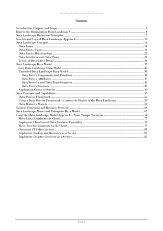 Describing the Organisation Data Landscape
Page 2
Contents
Introduction, Purpose and Scope ........................................................................................................... 5
What is the Organisation Data Landscape? ........................................................................................... 6
Data Landscape Definition Principles.................................................................................................... 9
Benefits and Uses of Data Landscape Approach................................................................................... 10
Data Landscape Concepts.................................................................................................................... 10
Data Zones ...................................................................................................................................... 11
Data Entity Types........................................................................................................................... 14
Data Entity Relationships ............................................................................................................... 22
Data Interfaces and Data Flows....................................................................................................... 24
Levels of Descriptive Detail ............................................................................................................. 34
Data Landscape Data Model................................................................................................................ 35
Core Data Landscape Data Model .................................................................................................... 35
Extended Data Landscape Data Model ............................................................................................ 36
Data Entity Components and Functions ...................................................................................... 38
Data Entity Attributes ................................................................................................................ 39
Data Security and Data Transformation ...................................................................................... 45
Data Entity Contents................................................................................................................... 47
Application Group or Service ........................................................................................................... 49
Data Processes and Capabilities........................................................................................................... 53
Data Process Framework ................................................................................................................. 53
Using a Data Process Framework to Assess the Health of the Data Landscape................................. 59
Data Maturity Models...................................................................................................................... 60
Business Functions and Business Processes .......................................................................................... 66
Data Landscape Model and Enterprise Data Model.............................................................................. 67
Using the Data Landscape Model Approach – Some Sample Scenarios................................................. 72
Move Data Entities to the Cloud...................................................................................................... 75
Implement Cloud-based Data Analytics Capability .......................................................................... 77
Move Test Environments to the Cloud ............................................................................................. 79
Outsource IT Infrastructure............................................................................................................. 81
Implement Backup and Recovery as a Service ................................................................................. 83
Implement Disaster Recovery as a Service ....................................................................................... 85
 
