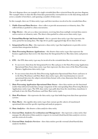 Describing the Organisation Data Landscape
Page 30
The next diagram shows an example of a single extended data flow extracted from the previous diagram.
The example relates to data the flow from data generated by external devices to the data being analysed
across a number of interfaces, and spanning a number of data zones.
In this example, there are 12 data entity types and their interfaces involved in the extended data flow:
1. Public External Data Devices – these collect or provide measurement or telemetry data. The
collected data is pushed to a data concentrator.
2. Edge Device – this acts as a data concentrator, receiving data from multiple external data sources
such as meters or telemetry units. The data is then pushed to a data access data entity type.
3. External Data Receipt And Access Control – this is a generic data entity type that represents the
entry portal for incoming data. The edge device pushes aggregated edge device data to this.
4. Integration/Service Bus – this represents a data entity type that implements or provides service
oriented data integration facilities.
5. Data Processing Business Applications – this denotes data entity types that represent the
business applications that receive the data from the Integration/Service Bus data entity and process
it.
6. ETL – the ETL data entity type may be involved in the extended data flow in a number of ways:
 It can receive data from the Integration/Service Bus and pass it the Data Processing Application
Operational Data Stores data entity type that represents the data stores of the Data Processing
Business Applications data entity type.
 It can extract data from the Data Processing Application Operational Data Stores and move it
to the Data Warehouse and Data Marts data entity types, after transformation to convert
operational data into the subject-oriented data format with a time dimension that these entity
types typically require.
7. Data Processing Application Operational Data Stores – these data entities are the functional
(rather than infrastructural) data storage component of the corresponding Data Processing Business
Applications entity types. The ETL data entity type pulls data from the stored data, transforms it
and loads it into the Data Warehouse and Data Mart entity types.
8. Data Warehouse – this represents the data entity type that holds long-term data from operations
systems.
9. Data Marts – this signifies data entity types that contain specific subsets of transformed
operational data used for specific reporting and analysis purposes.
10. Data Analytics – this denotes a data analytics data entity
11. External Data Analytics Co-ordination and Management – this represents a data entity that
manages the allocation of data analytics requests to external (cloud-based) data analytics services
and the retrieval of results.
12. External Data Analytics Services – these data entities provide external (cloud-based) data
analytics facilities.
 
