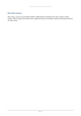 Describing the Organisation Data Landscape
Page 47
Data Entity Contents
Data entity contents are intended to hold an additional level of detail on the data contents of data
entities. This is separate from data entity components that are intended to represent functional elements
of a data entity.
 