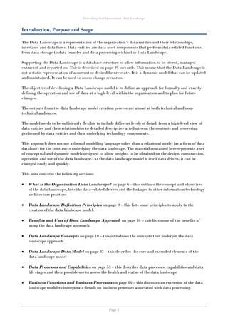 Describing the Organisation Data Landscape
Page 5
Introduction, Purpose and Scope
The Data Landscape is a representation of the organisation’s data entities and their relationships,
interfaces and data flows. Data entities are data asset components that perform data-related functions,
from data storage to data transfer and data processing within the Data Landscape.
Supporting the Data Landscape is a database structure to allow information to be stored, managed
extracted and reported on. This is described on page 49 onwards. This means that the Data Landscape is
not a static representation of a current or desired future state. It is a dynamic model that can be updated
and maintained. It can be used to assess change scenarios.
The objective of developing a Data Landscape model is to define an approach for formally and exactly
defining the operation and use of data at a high-level within the organisation and to plan for future
changes.
The outputs from the data landscape model creation process are aimed at both technical and non-
technical audiences.
The model needs to be sufficiently flexible to include different levels of detail, from a high-level view of
data entities and their relationships to detailed descriptive attributes on the contents and processing
performed by data entities and their underlying technology components.
This approach does not use a formal modelling language other than a relational model (as a form of data
database) for the constructs underlying the data landscape. The material contained here represents a set
of conceptual and dynamic models designed to allow insights to be obtained on the design, construction,
operation and use of the data landscape. As the data landscape model is itself data driven, it can be
changed easily and quickly.
This note contains the following sections:
 What is the Organisation Data Landscape? on page 6 – this outlines the concept and objectives
of the data landscape, lists the data-related drivers and the linkages to other information technology
architecture practices
 Data Landscape Definition Principles on page 9 – this lists some principles to apply to the
creation of the data landscape model.
 Benefits and Uses of Data Landscape Approach on page 10 – this lists some of the benefits of
using the data landscape approach.
 Data Landscape Concepts on page 10 – this introduces the concepts that underpin the data
landscape approach.
 Data Landscape Data Model on page 35 – this describes the core and extended elements of the
data landscape model
 Data Processes and Capabilities on page 53 – this describes data processes, capabilities and data
life stages and their possible use to assess the health and status of the data landscape
 Business Functions and Business Processes on page 66 – this discusses an extension of the data
landscape model to incorporate details on business processes associated with data processing.
 