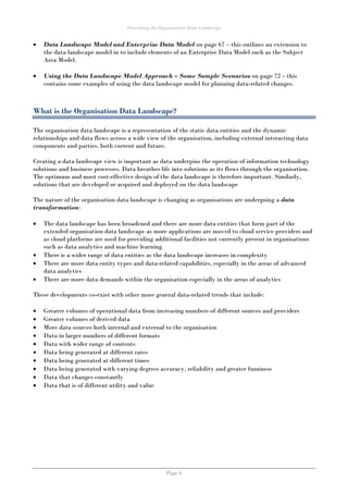 Describing the Organisation Data Landscape
Page 6
 Data Landscape Model and Enterprise Data Model on page 67 – this outlines an extension to
the data landscape model in to include elements of an Enterprise Data Model such as the Subject
Area Model.
 Using the Data Landscape Model Approach – Some Sample Scenarios on page 72 – this
contains some examples of using the data landscape model for planning data-related changes.
What is the Organisation Data Landscape?
The organisation data landscape is a representation of the static data entities and the dynamic
relationships and data flows across a wide view of the organisation, including external interacting data
components and parties, both current and future.
Creating a data landscape view is important as data underpins the operation of information technology
solutions and business processes. Data breathes life into solutions as its flows through the organisation.
The optimum and most cost-effective design of the data landscape is therefore important. Similarly,
solutions that are developed or acquired and deployed on the data landscape
The nature of the organisation data landscape is changing as organisations are undergoing a data
transformation:
 The data landscape has been broadened and there are more data entities that form part of the
extended organisation data landscape as more applications are moved to cloud service providers and
as cloud platforms are used for providing additional facilities not currently present in organisations
such as data analytics and machine learning
 There is a wider range of data entities as the data landscape increases in complexity
 There are more data entity types and data-related capabilities, especially in the areas of advanced
data analytics
 There are more data demands within the organisation especially in the areas of analytics
These developments co-exist with other more general data-related trends that include:
 Greater volumes of operational data from increasing numbers of different sources and providers
 Greater volumes of derived data
 More data sources both internal and external to the organisation
 Data in larger numbers of different formats
 Data with wider range of contents
 Data being generated at different rates
 Data being generated at different times
 Data being generated with varying degrees accuracy, reliability and greater fuzziness
 Data that changes constantly
 Data that is of different utility and value
 