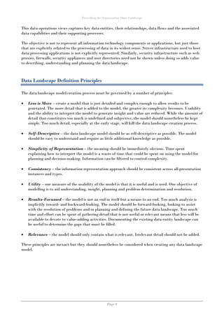Describing the Organisation Data Landscape
Page 9
This data operations views captures key data entities, their relationships, data flows and the associated
data capabilities and their supporting processes.
The objective is not to represent all information technology components or applications, but just those
that are explicitly related to the processing of data in its widest sense. Server infrastructure used to host
data processing applications is not explicitly represented. Similarly, security infrastructure such as web
proxies, firewalls, security appliances and user directories need not be shown unless doing so adds value
to describing, understanding and planning the data landscape.
Data Landscape Definition Principles
The data landscape model creation process must be governed by a number of principles:
 Less is More – create a model that is just detailed and complex enough to allow results to be
generated. The more detail that is added to the model, the greater its complexity becomes. Usability
and the ability to interpret the model to generate insight and value are reduced. While the amount of
detail that constitutes too much is undefined and subjective, the model should nonetheless be kept
simple. Too much detail, especially at the early stage, will kill the data landscape creation process.
 Self-Descriptive – the data landscape model should be as self-descriptive as possible. The model
should be easy to understand and require as little additional knowledge as possible.
 Simplicity of Representation – the meaning should be immediately obvious. Time spent
explaining how to interpret the model is a waste of time that could be spent on using the model for
planning and decision-making. Information can be filtered to control complexity.
 Consistency – the information representation approach should be consistent across all presentation
instances and types.
 Utility – one measure of the usability of the model is that it is useful and is used. One objective of
modelling is to aid understanding, insight, planning and problem determination and resolution.
 Results-Focussed – the model is not an end in itself but a means to an end. Too much analysis is
implicitly inward- and backward-looking. The model should be forward-looking, looking to assist
with the resolution of problems and in planning and defining the future data landscape. Too much
time and effort can be spent of gathering detail that is not useful or relevant means that less will be
available to devote to value-adding activities. Documenting the existing data entity landscape can
be useful to determine the gaps that must be filled.
 Relevance – the model should only contain what is relevant. Irrelevant detail should not be added.
These principles are inexact but they should nonetheless be considered when creating any data landscape
model.
 