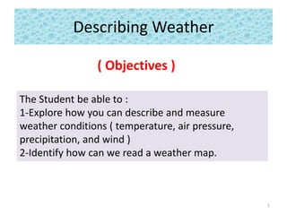 Describing Weather
( Objectives )
The Student be able to :
1-Explore how you can describe and measure
weather conditions ( temperature, air pressure,
precipitation, and wind )
2-Identify how can we read a weather map.
1
 