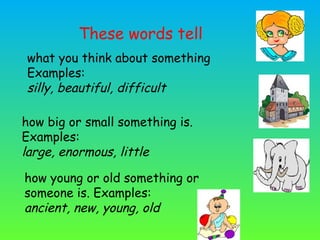 what you think about something
Examples:
silly, beautiful, difficult
how big or small something is.
Examples:
large, enormous, little
how young or old something or
someone is. Examples:
ancient, new, young, old
These words tell
 