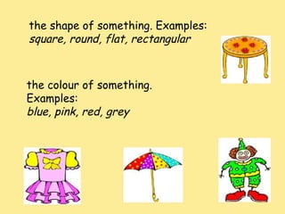the shape of something. Examples:
square, round, flat, rectangular
the colour of something.
Examples:
blue, pink, red, grey
 