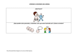 APRENDO A DESCRIBIR UNA LÁMINA


                                                                ¿Qué hacen?




                ¿Que pueden estar pensando, o diciendo? ¿Por qué están haciendo eso? ¿Cómo se sienten?




http://laclasedehablar.blogspot.com.es/Lucía Roldán Iglesias.
 