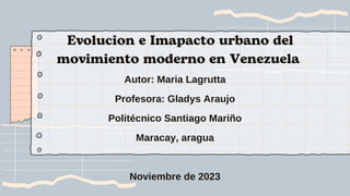 Evolucion e Imapacto urbano del
movimiento moderno en Venezuela
Autor: Maria Lagrutta
Profesora: Gladys Araujo
Politécnico Santiago Mariño
Maracay, aragua
Noviembre de 2023
 