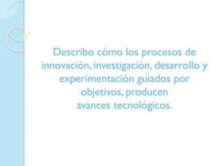 Describo cómo los procesos de
innovación, investigación, desarrollo y
experimentación guiados por
objetivos, producen
avances tecnológicos.

 