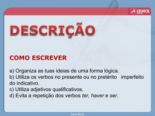 Abel Mota
COMO ESCREVER
a) Organiza as tuas ideias de uma forma lógica.
b) Utiliza os verbos no presente ou no pretérito imperfeito
do indicativo.
c) Utiliza adjetivos qualificativos.
d) Evita a repetição dos verbos ter, haver e ser.
 
