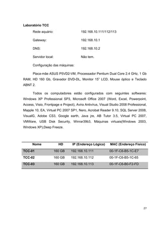 Laboratório TCC
      Rede aquário:                     192.168.10.111/112/113

      Gateway:                          192.168.10.1

      DNS:                              192.168.10.2

      Servidor local:                   Não tem.

      Configuração das máquinas:

      Placa-mãe ASUS P5VD2-VM, Processador Pentium Dual Core 2.4 GHz, 1 Gb
RAM, HD 160 Gb, Gravador DVD-DL, Monitor 15” LCD, Mouse óptico e Teclado
ABNT 2.

      Todos os computadores estão configurados com seguintes softwares:
Windows XP Professional SP3, Microsoft Office 2007 (Word, Excel, Powerpoint,
Access, Visio, Frontpage e Project), Avira Antivírus, Visual Studio 2008 Professional,
Mapple 10, EA, Virtual PC 2007 SP1, Nero, Acrobat Reader 9.10, SQL Server 2008,
VisualG, Adobe CS3, Google earth, Java jre, AB Tutor 3.5, Virtual PC 2007,
VMWare, USB Disk Security, Winrar39b3, Máquinas virtuais(Windows 2003,
Windows XP),Deep Freeze.




      Nome                HD      IP (Endereço Lógico)      MAC (Endereço Físico)

TCC-01                  160 GB   192.168.10.111             00-1F-C6-B5-1C-E7
TCC-02                  160 GB   192.168.10.112             00-1F-C6-B5-1C-65
TCC-03                  160 GB   192.168.10.113             00-1F-C6-B0-F2-FD




                                                                                   27
 