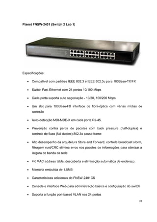 Planet FNSW-2401 (Switch 2 Lab 1)




Especificações:

   •   Compatível com padrões IEEE 802.3 e IEEE 802.3u para 100Base-TX/FX

   •   Switch Fast Ethernet com 24 portas 10/100 Mbps

   •   Cada porta suporta auto negociação - 10/20, 100/200 Mbps

   •   Um slot para 100Base-FX interface de fibra-óptica com várias mídias de
       conexão

   •   Auto-detecção MDI-MDE-X em cada porta RJ-45

   •   Prevenção contra perda de pacotes com back pressure (half-duplex) e
       controle de fluxo (full-duplex) 802.3x pause frame

   •   Alto desempenho da arquitetura Store and Forward, controle broadcast storm,
       filtragem runt/CRC elimina erros nos pacotes de informações para otimizar a
       largura de banda da rede

   •   4K MAC address table, descoberta e eliminação automática de endereço.

   •   Memória embutida de 1.5MB

   •   Características adicionais do FNSW-2401CS

   •   Console e interface Web para administração básica e configuração do switch

   •   Suporta a função port-based VLAN nas 24 portas

                                                                                39
 