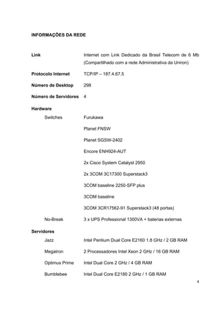 INFORMAÇÕES DA REDE



Link                   Internet com Link Dedicado da Brasil Telecom de 6 Mb
                       (Compartilhado com a rede Administrativa da Uniron)

Protocolo Internet     TCP/IP – 187.4.67.5

Número de Desktop      298

Número de Servidores   4

Hardware
       Switches        Furukawa

                       Planet FNSW

                       Planet SGSW-2402

                       Encore ENH924-AUT

                       2x Cisco System Catalyst 2950

                       2x 3COM 3C17300 Superstack3

                       3COM baseline 2250-SFP plus

                       3COM baseline

                       3COM 3CR17562-91 Superstack3 (48 portas)

       No-Break        3 x UPS Professional 1300VA + baterias externas

Servidores
       Jazz            Intel Pentium Dual Core E2160 1.8 GHz / 2 GB RAM

       Megatron        2 Processadores Intel Xeon 2 GHz / 16 GB RAM

       Optimus Prime   Intel Dual Core 2 GHz / 4 GB RAM

       Bumblebee       Intel Dual Core E2180 2 GHz / 1 GB RAM
                                                                             4
 