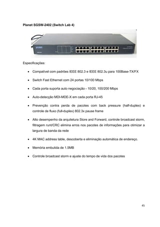Planet SGSW-2402 (Switch Lab 4)




Especificações:

   •   Compatível com padrões IEEE 802.3 e IEEE 802.3u para 100Base-TX/FX

   •   Switch Fast Ethernet com 24 portas 10/100 Mbps

   •   Cada porta suporta auto negociação - 10/20, 100/200 Mbps

   •   Auto-detecção MDI-MDE-X em cada porta RJ-45

   •   Prevenção contra perda de pacotes com back pressure (half-duplex) e
       controle de fluxo (full-duplex) 802.3x pause frame

   •   Alto desempenho da arquitetura Store and Forward, controle broadcast storm,
       filtragem runt/CRC elimina erros nos pacotes de informações para otimizar a
       largura de banda da rede

   •   4K MAC address table, descoberta e eliminação automática de endereço.

   •   Memória embutida de 1.5MB

   •   Controle broadcast storm e ajuste do tempo de vida dos pacotes




                                                                                45
 