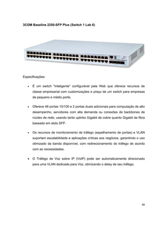 3COM Baseline 2250-SFP Plus (Switch 1 Lab 6)




Especificações:

   •   É um switch "inteligente" configurável pela Web que oferece recursos de
       classe empresarial com customizações e preço de um switch para empresas
       de pequeno e médio porte.

   •   Oferece 48 portas 10/100 e 2 portas duais adicionais para computação de alto
       desempenho, servidores com alta demanda ou conexões de backbones de
       núcleo de rede, usando tanto uplinks Gigabit de cobre quanto Gigabit de fibra
       baseado em slots SFP.

   •   Os recursos de monitoramento de tráfego (espelhamento de portas) e VLAN
       suportam escalabilidade e aplicações críticas aos negócios, garantindo o uso
       otimizado da banda disponível, com redirecionamento do tráfego de acordo
       com as necessidades.

   •   O Tráfego de Voz sobre IP (VoIP) pode ser automaticamente direcionado
       para uma VLAN dedicada para Voz, otimizando o delay de seu tráfego.




                                                                                 48
 