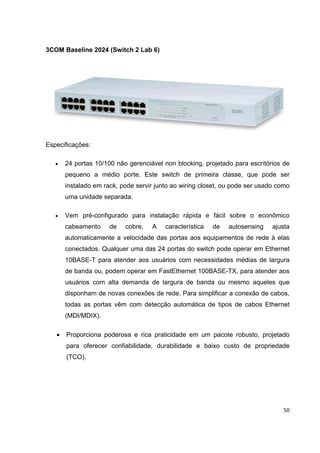 3COM Baseline 2024 (Switch 2 Lab 6)




Especificações:

   •   24 portas 10/100 não gerenciável non blocking, projetado para escritórios de
       pequeno a médio porte. Este switch de primeira classe, que pode ser
       instalado em rack, pode servir junto ao wiring closet, ou pode ser usado como
       uma unidade separada.

   •   Vem pré-configurado para instalação rápida e fácil sobre o econômico
       cabeamento     de   cobre.   A    característica   de   autosensing    ajusta
       automaticamente a velocidade das portas aos equipamentos de rede à elas
       conectados. Qualquer uma das 24 portas do switch pode operar em Ethernet
       10BASE-T para atender aos usuários com necessidades médias de largura
       de banda ou, podem operar em FastEthernet 100BASE-TX, para atender aos
       usuários com alta demanda de largura de banda ou mesmo aqueles que
       disponham de novas conexões de rede. Para simplificar a conexão de cabos,
       todas as portas vêm com detecção automática de tipos de cabos Ethernet
       (MDI/MDIX).

   •   Proporciona poderosa e rica praticidade em um pacote robusto, projetado
       para oferecer confiabilidade, durabilidade e baixo custo de propriedade
       (TCO).




                                                                                 50
 