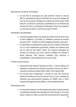 Gerenciamento de Banda e Priorização:

          •   As oito filas de priorização por porta permitem Classe de Serviço
              802.1p e Qualidade de Serviço (Cos/QoS). Os recursos de limitação da
              taxa de uso da banda e filtragem de protocolo da família Switch 4500
              reforçam o controle em cada porta, possibilitando um uso eficiente dos
              recursos da rede e a priorização de aplicações "críticas aos negócios"
              ou "sensíveis ao tempo", incluindo Voz sobre IP (VoIP)

Flexibilidade e Escalabilidade:

          •   Cada porta Gigabit oferece uma opção de escolha entre mídia de cobre
              ou fibra 1000Base-T (via RJ45) ou 1000Base-X (através de módulos
              opcionais "SFP" - Small Form Factor Pluggable transceiver opcionais).
          •   A capacidade de empilhamento permite até oito unidades combinadas
              em um único empilhamento gerenciável, podendo ser ampliada para
              até um total de 384 portas 10/100. Um conjunto abrangente de
              recursos de switching, que inclui suporte a filtragem de multicast e
              Rapid    Spanning   Tree   Protocol,   trabalham   para   aprimorar     a
              escalabilidade e disponibilidade dos recursos da rede.

Controle e Gerenciamento:

          •   Impulsionado pelo Sistema Operacional 3Com, o mesmo software de
              qualidade comprovada dos switches corporativos premium da 3Com -
              incluindo as famílias do Switch 5500, Switch 7700 e Switch 8800.
          •   Os recursos para configuração e controle da rede são acessíveis
              através de interface por linha de comando (CLI) ou com a utilização de
              softwares para gerenciamento baseados em SNMP como o 3Com
              Enterprise Management Suíte (EMS) e o 3Com Network Director.

Simplicidade de Uso:

          •   O roteamento dinâmico com RIP (Routing Information Protocol) permite
              a atualização automática das topologias de rede Camada 3. Os modos
              speed e duplex em todas as portas são automaticamente negociáveis,
                                                                                    53
 