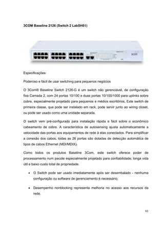3COM Baseline 2126 (Switch 2 LabSH01)




Especificações:

Poderoso e fácil de usar switching para pequenos negócios

O 3Com® Baseline Switch 2126-G é um switch não gerenciável, de configuração
fixa Camada 2, com 24 portas 10/100 e duas portas 10/100/1000 para uplinks sobre
cobre, especialmente projetado para pequenos e médios escritórios, Este switch de
primeira classe, que pode ser instalado em rack, pode servir junto ao wiring closet,
ou pode ser usado como uma unidade separada.

O switch vem pré-configurado para instalação rápida e fácil sobre o econômico
cabeamento de cobre. A característica de autosensing ajusta automaticamente a
velocidade das portas aos equipamentos de rede à elas conectados. Para simplificar
a conexão dos cabos, todas as 26 portas são dotadas de detecção automática de
tipos de cabos Ethernet (MDI/MDIX).

Como todos os produtos Baseline 3Com, este switch oferece poder de
processamento num pacote especialmente projetado para confiabilidade, longa vida
útil e baixo custo total de propriedade.

   •   O Switch pode ser usado imediatamente após ser desembalado - nenhuma
       configuração ou software de gerenciamento é necessário.

   •   Desempenho nonblocking representa melhoria no acesso aos recursos da
       rede.




                                                                                 61
 