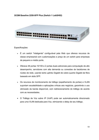 3COM Baseline 2250-SFP Plus (Switch 1 LabSH02)




Especificações:

   •   É um switch "inteligente" configurável pela Web que oferece recursos de
       classe empresarial com customizações e preço de um switch para empresas
       de pequeno e médio porte.

   •   Oferece 48 portas 10/100 e 2 portas duais adicionais para computação de alto
       desempenho, servidores com alta demanda ou conexões de backbones de
       núcleo de rede, usando tanto uplinks Gigabit de cobre quanto Gigabit de fibra
       baseado em slots SFP.

   •   Os recursos de monitoramento de tráfego (espelhamento de portas) e VLAN
       suportam escalabilidade e aplicações críticas aos negócios, garantindo o uso
       otimizado da banda disponível, com redirecionamento do tráfego de acordo
       com as necessidades.

   •   O Tráfego de Voz sobre IP (VoIP) pode ser automaticamente direcionado
       para uma VLAN dedicada para Voz, otimizando o delay de seu tráfego.




                                                                                 63
 