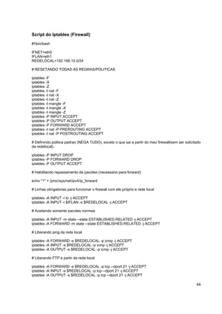 Script do Iptables (Firewall)
#!/bin/bash

IFNET=eth0
IFLAN=eth1
REDELOCAL=192.168.10.0/24

# RESETANDO TODAS AS REGRAS/POLITICAS

iptables -F
iptables -X
iptables -Z
iptables -t nat -F
iptables -t nat -X
iptables -t nat -Z
iptables -t mangle -F
iptables -t mangle -X
iptables -t mangle -Z
iptables -P INPUT ACCEPT
iptables -P OUTPUT ACCEPT
iptables -P FORWARD ACCEPT
iptables -t nat -P PREROUTING ACCEPT
iptables -t nat -P POSTROUTING ACCEPT

# Definindo politica padrao (NEGA TUDO), exceto o que sai a partir do meu firewall(sem ser solicitado
da redelocal).

iptables -P INPUT DROP
iptables -P FORWARD DROP
iptables -P OUTPUT ACCEPT

# Habilitando repassamento de pacotes (necessario para forward)

echo "1" > /proc/sys/net/ipv4/ip_forward

# Linhas obrigatorias para funcionar o firewall com ele próprio e rede local

iptables -A INPUT -i lo -j ACCEPT
iptables -A INPUT -i $IFLAN -s $REDELOCAL -j ACCEPT

# Aceitando somente pacotes normais

iptables -A INPUT -m state --state ESTABLISHED,RELATED -j ACCEPT
iptables -A FORWARD -m state --state ESTABLISHED,RELATED -j ACCEPT

# Liberando ping da rede local

iptables -A FORWARD -s $REDELOCAL -p icmp -j ACCEPT
iptables -A INPUT -s $REDELOCAL -p icmp -j ACCEPT
iptables -A OUTPUT -s $REDELOCAL -p icmp -j ACCEPT

# Liberando FTP a partir da rede local

iptables -A FORWARD -s $REDELOCAL -p tcp --dport 21 -j ACCEPT
iptables -A INPUT -s $REDELOCAL -p tcp --dport 21 -j ACCEPT
iptables -A OUTPUT -s $REDELOCAL -p tcp --dport 21 -j ACCEPT

                                                                                                  66
 