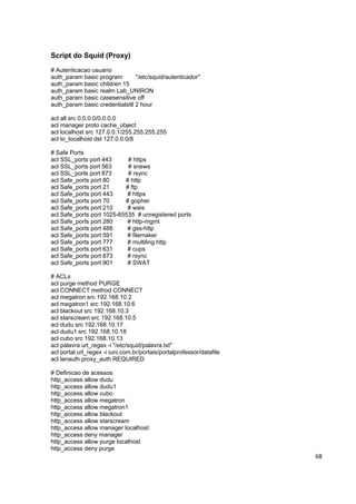 Script do Squid (Proxy)
# Autenticacao usuario
auth_param basic program        "/etc/squid/autenticador"
auth_param basic children 15
auth_param basic realm Lab_UNIRON
auth_param basic casesensitive off
auth_param basic credentialsttl 2 hour

acl all src 0.0.0.0/0.0.0.0
acl manager proto cache_object
acl localhost src 127.0.0.1/255.255.255.255
acl to_localhost dst 127.0.0.0/8

# Safe Ports
acl SSL_ports port 443      # https
acl SSL_ports port 563      # snews
acl SSL_ports port 873      # rsync
acl Safe_ports port 80     # http
acl Safe_ports port 21     # ftp
acl Safe_ports port 443     # https
acl Safe_ports port 70     # gopher
acl Safe_ports port 210     # wais
acl Safe_ports port 1025-65535 # unregistered ports
acl Safe_ports port 280     # http-mgmt
acl Safe_ports port 488     # gss-http
acl Safe_ports port 591     # filemaker
acl Safe_ports port 777     # multiling http
acl Safe_ports port 631     # cups
acl Safe_ports port 873     # rsync
acl Safe_ports port 901     # SWAT

# ACLs
acl purge method PURGE
acl CONNECT method CONNECT
acl megatron src 192.168.10.2
acl megatron1 src 192.168.10.6
acl blackout src 192.168.10.3
acl starscream src 192.168.10.5
acl dudu src 192.168.10.17
acl dudu1 src 192.168.10.18
acl cubo src 192.168.10.13
acl palavra url_regex -i "/etc/squid/palavra.txt"
acl portal url_regex -i iuni.com.br/portais/portalprofessor/datafile
acl lanauth proxy_auth REQUIRED

# Definicao de acessos
http_access allow dudu
http_access allow dudu1
http_access allow cubo
http_access allow megatron
http_access allow megatron1
http_access allow blackout
http_access allow starscream
http_access allow manager localhost
http_access deny manager
http_access allow purge localhost
http_access deny purge
                                                                       68
 