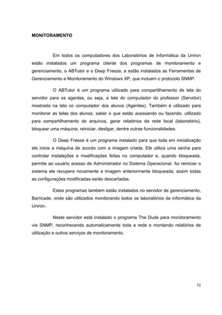 MONITORAMENTO



          Em todos os computadores dos Laboratórios de Informática da Uniron
estão instalados um programa cliente dos programas de monitoramento e
gerenciamento, o ABTutor e o Deep Freeze, e estão instalados as Ferramentas de
Gerenciamento e Monitoramento do Windows XP, que incluem o protocolo SNMP.

          O ABTutor é um programa utilizado para compartilhamento de tela do
servidor para os agentes, ou seja, a tela do computador do professor (Servidor)
mostrada na tela co computador dos alunos (Agentes). Também é utilizado para
monitorar as telas dos alunos, saber o que estão acessando ou fazendo, utilizado
para compartilhamento de arquivos, gerar relatórios da rede local (laboratório),
bloquear uma máquina, reiniciar, desligar, dentre outras funcionalidades.

          O Deep Freeze é um programa instalado para que toda em inicialização
ele inicie a máquina de acordo com a imagem criada. Ele utiliza uma senha para
controlar instalações e modificações feitas no computador e, quando bloqueada,
permite ao usuário acesso de Administrador no Sistema Operacional. Ao reiniciar o
sistema ele recupera novamente a imagem anteriormente bloqueada, assim todas
as configurações modificadas serão descartadas.

          Estes programas também estão instalados no servidor de gerenciamento,
Barricade, onde são utilizados monitorando todos os laboratórios de informática da
Uniron.

          Neste servidor está instalado o programa The Dude para monitoramento
via SNMP, reconhecendo automaticamente toda a rede e montando relatórios de
utilização e outros serviços de monitoramento.




                                                                               72
 