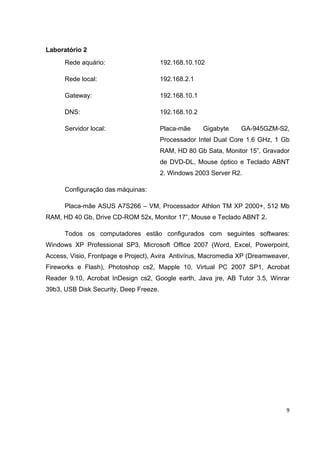 Laboratório 2
      Rede aquário:                     192.168.10.102

      Rede local:                       192.168.2.1

      Gateway:                          192.168.10.1

      DNS:                              192.168.10.2

      Servidor local:                   Placa-mãe      Gigabyte   GA-945GZM-S2,
                                        Processador Intel Dual Core 1.6 GHz, 1 Gb
                                        RAM, HD 80 Gb Sata, Monitor 15”, Gravador
                                        de DVD-DL, Mouse óptico e Teclado ABNT
                                        2. Windows 2003 Server R2.

      Configuração das máquinas:

      Placa-mãe ASUS A7S266 – VM, Processador Athlon TM XP 2000+, 512 Mb
RAM, HD 40 Gb, Drive CD-ROM 52x, Monitor 17”, Mouse e Teclado ABNT 2.

      Todos os computadores estão configurados com seguintes softwares:
Windows XP Professional SP3, Microsoft Office 2007 (Word, Excel, Powerpoint,
Access, Visio, Frontpage e Project), Avira Antivírus, Macromedia XP (Dreamweaver,
Fireworks e Flash), Photoshop cs2, Mapple 10, Virtual PC 2007 SP1, Acrobat
Reader 9.10, Acrobat InDesign cs2, Google earth, Java jre, AB Tutor 3.5, Winrar
39b3, USB Disk Security, Deep Freeze.




                                                                                9
 