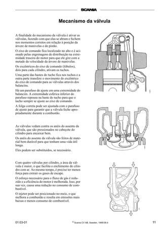 01:03-01 © Scania CV AB, Sweden, 1999-06:4 11
Mecanismo da válvula
A finalidade do mecanismo da válvula é ativar as
válvulas, fazendo com que elas se abram e fechem
nos momentos corretos em relação à posição da
árvore de manivelas e do pistão.
O eixo de comando fica localizado no alto e é aci-
onado pelas engrenagens de distribuição na extre-
midade traseira do motor para que ele gire com a
metade da velocidade da árvore de manivelas.
Os excêntricos do eixo de comando (lóbulos),
dois para cada cilindro, ativam os tuchos.
Uma parte das hastes do tucho fica nos tuchos e a
outra parte transfere o movimento do excêntrico
do eixo de comando para as válvulas através dos
balancins.
Há um parafuso de ajuste em uma extremidade do
balancim. A extremidade esférica inferior do
parafuso repousa na haste do tucho para que o
tucho sempre se ajuste ao eixo de comando.
A folga correta pode ser ajustada com o parafuso
de ajuste para garantir que a válvula feche apro-
priadamente durante a combustão.
As válvulas vedam contra os anéis do assento da
válvula, que são pressionados no cabeçote do
cilindro para encaixar bem.
Os anéis do assento da válvula são feitos de mate-
rial bem durável para que tenham uma vida útil
longa.
Eles podem ser substituídos, se necessário.
Com quatro válvulas por cilindro, a área da vál-
vula é maior, o que facilita o enchimento do cilin-
dro com ar. Ao mesmo tempo, é preciso ter menos
força para extrair os gases de escape.
O esforço necessário para o fluxo de gás é redu-
zido e a eficiência do motor é melhorada. Isso, por
sua vez, causa uma redução no consumo de com-
bustível.
O injetor pode ser posicionado no meio, o que
melhora a combustão e resulta em emissões mais
baixas e menos consumo de combustível.
 