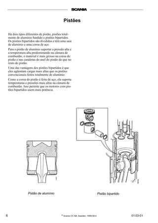6 © Scania CV AB, Sweden, 1999-06:4 01:03-01
Pistões
Há dois tipos diferentes de pistão, pistões total-
mente de alumínio fundido e pistões bipartidos.
Os pistões bipartidos são divididos e têm uma saia
de alumínio e uma coroa de aço.
Para o pistão de alumínio suportar a pressão alta e
a temperatura alta predominando na câmara de
combustão, o material é mais grosso na coroa do
pistão e nas canaletas do anel do pistão do que no
resto do pistão.
Uma das vantagens dos pistões bipartidos é que
eles agüentam cargas mais altas que os pistões
convencionais feitos totalmente de alumínio.
Como a coroa do pistão é feita de aço, ela suporta
temperaturas e pressões mais altas na câmara de
combustão. Isso permite que os motores com pis-
tões bipartidos usem mais potência.
Pistão bipartidoPistão de alumínio
 